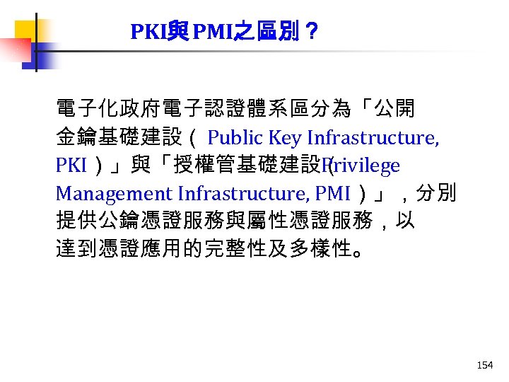 PKI與 PMI之區別？ 電子化政府電子認證體系區分為「公開 金鑰基礎建設（ Public Key Infrastructure, PKI）」與「授權管基礎建設（ Privilege Management Infrastructure, PMI）」，分別 提供公鑰憑證服務與屬性憑證服務，以 達到憑證應用的完整性及多樣性。