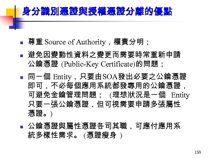 身分識別憑證與授權憑證分離的優點 n n 尊重 Source of Authority，權責分明； 避免因變動性資料之變更而需要時常重新申請 公鑰憑證 (Public-Key Certificate)的問題； 同一個 Entity，只要由SOA發出必要之公鑰憑證 即可，不必每個應用系統都發專用的公鑰憑證，