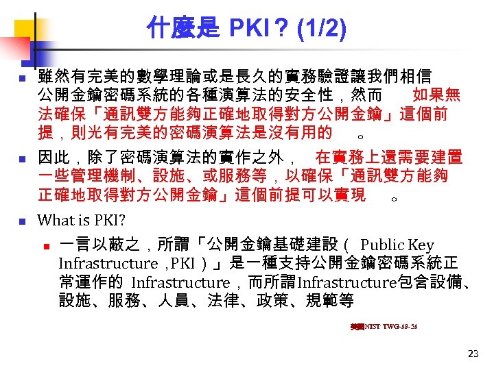 什麼是 PKI？ (1/2) n n n 雖然有完美的數學理論或是長久的實務驗證讓我們相信 公開金鑰密碼系統的各種演算法的安全性，然而 如果無 法確保「通訊雙方能夠正確地取得對方公開金鑰」這個前 提，則光有完美的密碼演算法是沒有用的 。 因此，除了密碼演算法的實作之外， 在實務上還需要建置