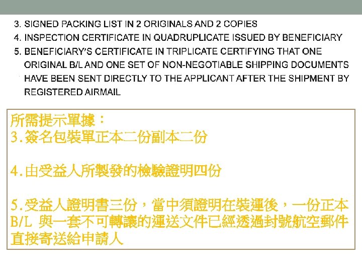 所需提示單據： 3. 簽名包裝單正本二份副本二份 4. 由受益人所製發的檢驗證明四份 5. 受益人證明書三份，當中須證明在裝運後，一份正本 B/L 與一套不可轉讓的運送文件已經透過封號航空郵件 直接寄送給申請人 