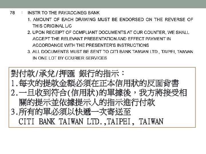 對付款/承兌/押匯 銀行的指示： 1. 每次的提款金額必須在正本信用狀的反面背書 2. 一旦收到符合(信用狀)的單據後，我方將接受相 關的提示並依據提示人的指示進行付款 3. 所有的單必須以快遞一次寄送至 CITI BANK TAIWAN LTD. ,