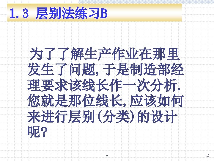 1. 3 层别法练习B 为了了解生产作业在那里 发生了问题, 于是制造部经 理要求该线长作一次分析. 您就是那位线长, 应该如何 来进行层别(分类)的设计 呢? 1 13 