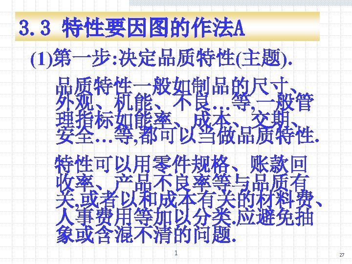3. 3 特性要因图的作法A (1)第一步: 决定品质特性(主题). 品质特性一般如制品的尺寸、 外观、机能、不良…等, 一般管 理指标如能率、成本、交期、 安全…等, 都可以当做品质特性. 特性可以用零件规格、账款回 收率、产品不良率等与品质有 关,