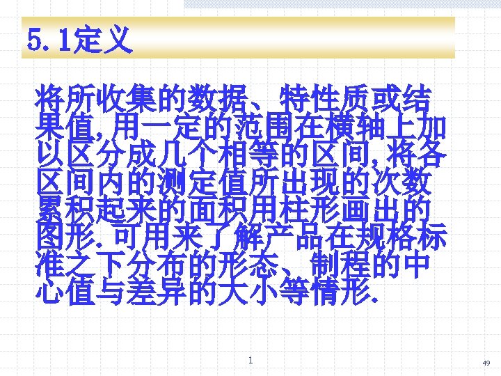 5. 1定义 将所收集的数据、特性质或结 果值, 用一定的范围在横轴上加 以区分成几个相等的区间, 将各 区间内的测定值所出现的次数 累积起来的面积用柱形画出的 图形. 可用来了解产品在规格标 准之下分布的形态、制程的中 心值与差异的大小等情形. 1