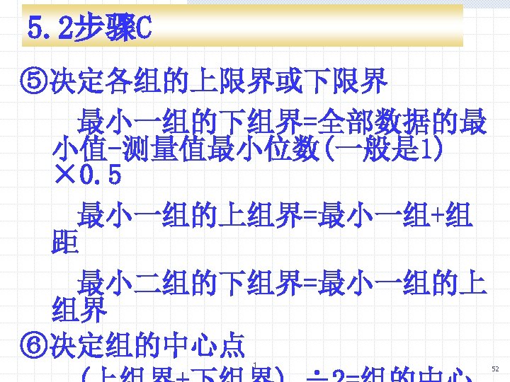 5. 2步骤C ⑤决定各组的上限界或下限界 最小一组的下组界=全部数据的最 小值-测量值最小位数(一般是 1) × 0. 5 最小一组的上组界=最小一组+组 距 最小二组的下组界=最小一组的上 组界 ⑥决定组的中心点