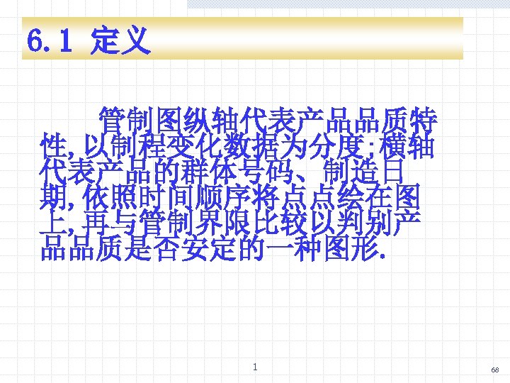 6. 1 定义 管制图纵轴代表产品品质特 性, 以制程变化数据为分度; 横轴 代表产品的群体号码、制造日 期, 依照时间顺序将点点绘在图 上, 再与管制界限比较以判别产 品品质是否安定的一种图形. 1