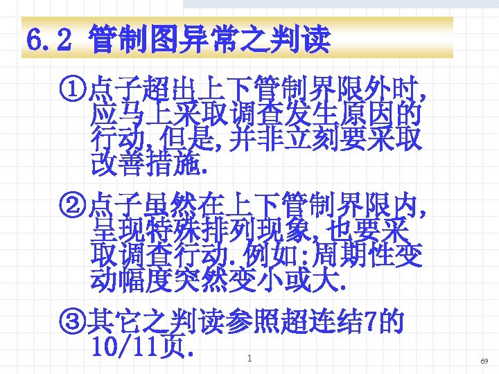 6. 2 管制图异常之判读 ①点子超出上下管制界限外时, 应马上采取调查发生原因的 行动, 但是, 并非立刻要采取 改善措施. ②点子虽然在上下管制界限内, 呈现特殊排列现象, 也要采 取调查行动. 例如: