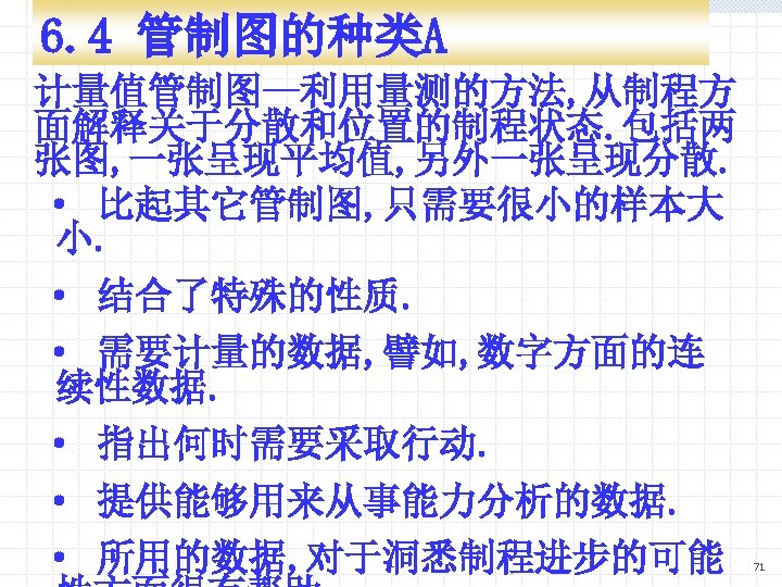 6. 4 管制图的种类A 计量值管制图—利用量测的方法, 从制程方 面解释关于分散和位置的制程状态. 包括两 张图, 一张呈现平均值, 另外一张呈现分散. · 比起其它管制图, 只需要很小的样本大 小.