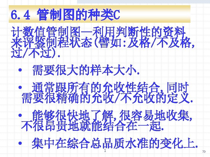 6. 4 管制图的种类C 计数值管制图—利用判断性的资料 来评鉴制程状态(譬如: 及格/不及格, 过/不过). · 需要很大的样本大小. · 通常跟所有的允收性结合, 同时 需要很精确的允收/不允收的定义. ·
