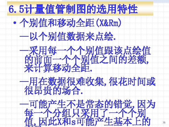 6. 5计量值管制图的选用特性 ·个别值和移动全距(X&Rm) —以个别值数据来点绘. —采用每一个个别值跟该点绘值 的前面一个个别值之间的差额, 来计算移动全距. —用在数据很难收集, 很花时间或 很昂贵的场合. —可能产生不是常态的错觉, 因为 每一个分组只采用了一个个别 值,