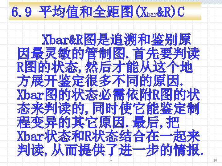 6. 9 平均值和全距图(Xbar&R)C Xbar&R图是追溯和鉴别原 因最灵敏的管制图. 首先要判读 R图的状态, 然后才能从这个地 方展开鉴定很多不同的原因. Xbar图的状态必需依附R图的状 态来判读的, 同时使它能鉴定制 程变异的其它原因. 最后,