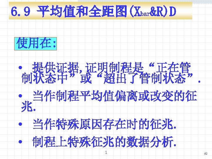 6. 9 平均值和全距图(Xbar&R)D 使用在: · 提供证据, 证明制程是“正在管 制状态中”或“超出了管制状态”. · 当作制程平均值偏离或改变的征 兆. · 当作特殊原因存在时的征兆. ·