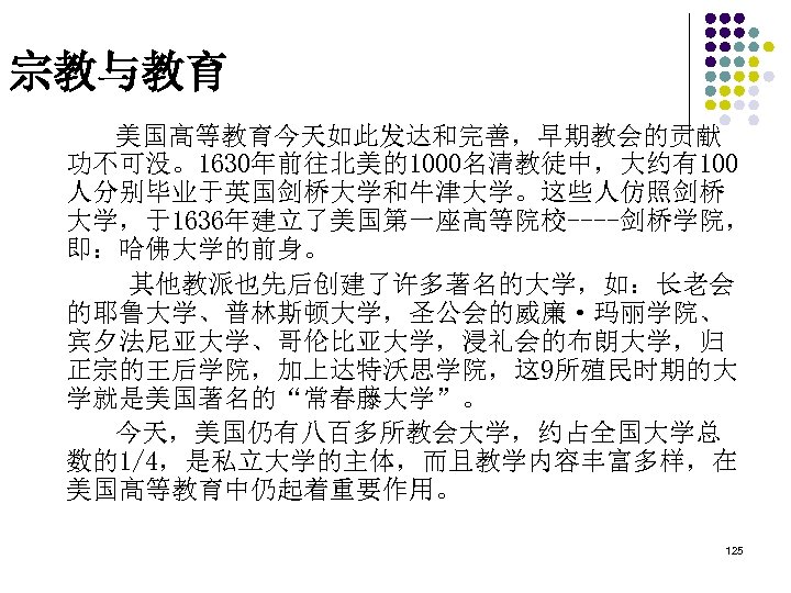 宗教与教育 美国高等教育今天如此发达和完善，早期教会的贡献 功不可没。1630年前往北美的1000名清教徒中，大约有100 人分别毕业于英国剑桥大学和牛津大学。这些人仿照剑桥 大学，于1636年建立了美国第一座高等院校----剑桥学院， 即：哈佛大学的前身。 其他教派也先后创建了许多著名的大学，如：长老会 的耶鲁大学、普林斯顿大学，圣公会的威廉·玛丽学院、 宾夕法尼亚大学、哥伦比亚大学，浸礼会的布朗大学，归 正宗的王后学院，加上达特沃思学院，这 9所殖民时期的大 学就是美国著名的“常春藤大学”。 今天，美国仍有八百多所教会大学，约占全国大学总 数的1/4，是私立大学的主体，而且教学内容丰富多样，在