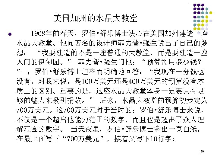 美国加州的水晶大教堂 l 1968年的春天，罗伯 • 舒乐博士决心在美国加州建造一座 水晶大教堂。他向著名的设计师菲力普 • 强生说出了自己的梦 想： “我要建造的不是一座普通的大教堂，而是要建造一座 人间的伊甸园。” 菲力普 • 强生问他：“预算需用多少钱？