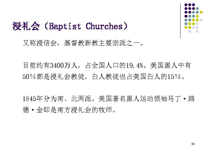 浸礼会（Baptist Churches） 又称浸信会，基督教新教主要宗派之一。 目前约有3400万人，占全国人口的19. 4%。美国黑人中有 50％都是浸礼会教徒，白人教徒也占美国白人的15％。 1845年分为南、北两派。美国著名黑人运动领袖马丁·路 德·金即是南方浸礼会的牧师。 53 