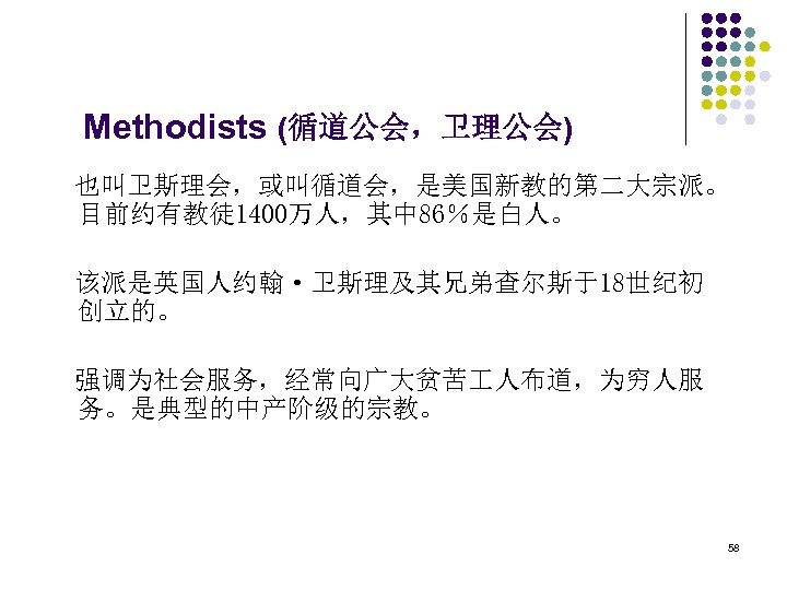  Methodists (循道公会，卫理公会) 也叫卫斯理会，或叫循道会，是美国新教的第二大宗派。 目前约有教徒 1400万人，其中 86％是白人。 该派是英国人约翰·卫斯理及其兄弟查尔斯于18世纪初 创立的。 强调为社会服务，经常向广大贫苦 人布道，为穷人服 务。是典型的中产阶级的宗教。 58 