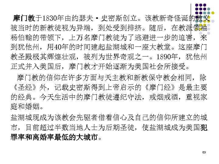 摩门教于1830年由约瑟夫·史密斯创立。该教新奇怪诞的教义 被当时的新教徒视为异端，到处受到排挤。随后，在教派领袖 杨伯翰的带领下，上万名摩门教徒为了逃避进一步的迫害，来 到犹他州，用 40年的时间建起盐湖城和一座大教堂。这座摩门 教圣殿极其辉煌壮观，被列为世界奇观之一。1890年，犹他州 正式并入美国后，摩门教才开始逐渐为美国社会所接受。 　摩门教的信仰在许多方面与天主教和新教保守教会相同，除 《圣经》外，记载史密斯得到上帝启示的《摩门经》是最主要 的经典。今天生活中的摩门教徒遵纪守法，戒烟戒酒，重视家 庭和婚姻。 盐湖城现成为该教会先驱者借着信心及自己的信仰所建立的城 市，目前超过半数当地人士为后期圣徒，使盐湖城成为美国犯 罪率和离婚率最低的大城市。