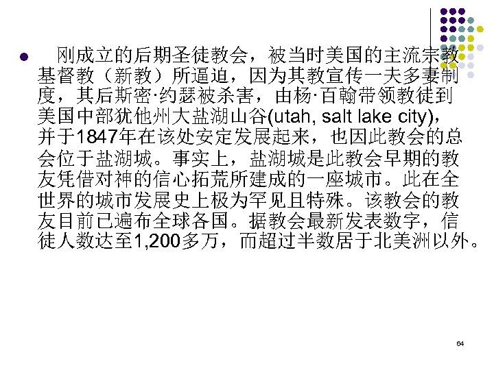 l 　刚成立的后期圣徒教会，被当时美国的主流宗教 基督教（新教）所逼迫，因为其教宣传一夫多妻制 度，其后斯密·约瑟被杀害，由杨·百翰带领教徒到 美国中部犹他州大盐湖山谷(utah, salt lake city)， 并于1847年在该处安定发展起来，也因此教会的总 会位于盐湖城。事实上，盐湖城是此教会早期的教 友凭借对神的信心拓荒所建成的一座城市。此在全 世界的城市发展史上极为罕见且特殊。该教会的教 友目前已遍布全球各国。据教会最新发表数字，信 徒人数达至