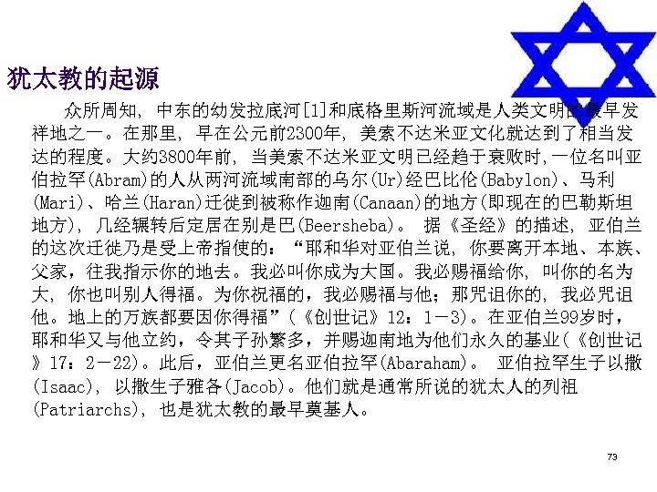 犹太教的起源 　　 众所周知, 中东的幼发拉底河[1]和底格里斯河流域是人类文明的最早发 祥地之一。在那里, 早在公元前2300年, 美索不达米亚文化就达到了相当发 达的程度。大约 3800年前, 当美索不达米亚文明已经趋于衰败时, 一位名叫亚 伯拉罕(Abram)的人从两河流域南部的乌尔(Ur)经巴比伦(Babylon)、马利 (Mari)、哈兰(Haran)迁徙到被称作迦南(Canaan)的地方(即现在的巴勒斯坦 地方),