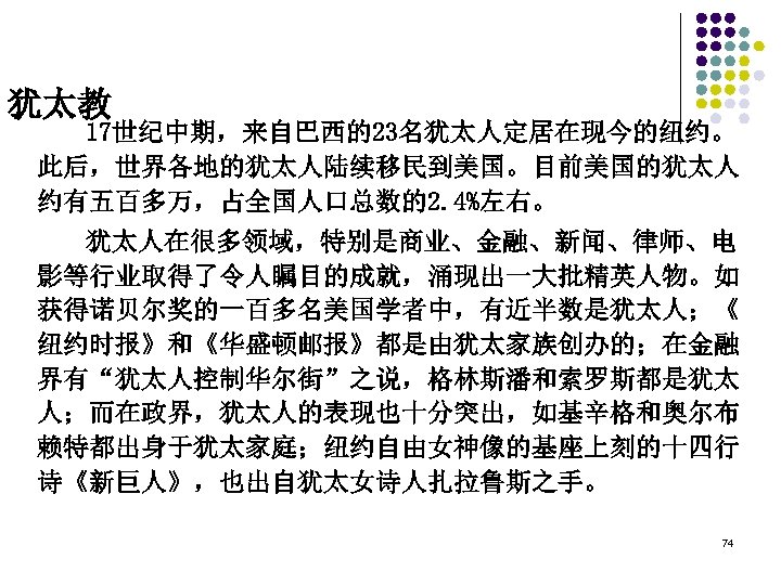 犹太教 17世纪中期，来自巴西的23名犹太人定居在现今的纽约。 此后，世界各地的犹太人陆续移民到美国。目前美国的犹太人 约有五百多万，占全国人口总数的2. 4%左右。 犹太人在很多领域，特别是商业、金融、新闻、律师、电 影等行业取得了令人瞩目的成就，涌现出一大批精英人物。如 获得诺贝尔奖的一百多名美国学者中，有近半数是犹太人；《 纽约时报》和《华盛顿邮报》都是由犹太家族创办的；在金融 界有“犹太人控制华尔街”之说，格林斯潘和索罗斯都是犹太 人；而在政界，犹太人的表现也十分突出，如基辛格和奥尔布 赖特都出身于犹太家庭；纽约自由女神像的基座上刻的十四行 诗《新巨人》，也出自犹太女诗人扎拉鲁斯之手。 74