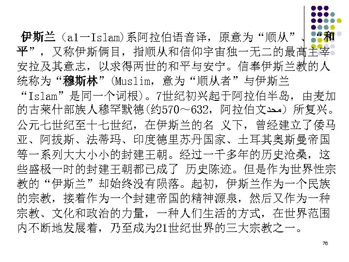 伊斯兰（a 1一Islam)系阿拉伯语音译，原意为“顺从”、“和 平”，又称伊斯俩目，指顺从和信仰宇宙独一无二的最高主宰 安拉及其意志，以求得两世的和平与安宁。信奉伊斯兰教的人 统称为“穆斯林”(Muslim，意为“顺从者”与伊斯兰 “Islam”是同一个词根)。7世纪初兴起于阿拉伯半岛，由麦加 的古莱什部族人穆罕默德(约 570～ 632，阿拉伯文 ）ﻣﺤﺩ 所复兴。 公元七世纪至十七世纪，在伊斯兰的名 义下，曾经建立了倭马 亚、阿拔斯、法蒂玛、印度德里苏丹国家、土耳其奥斯曼帝国