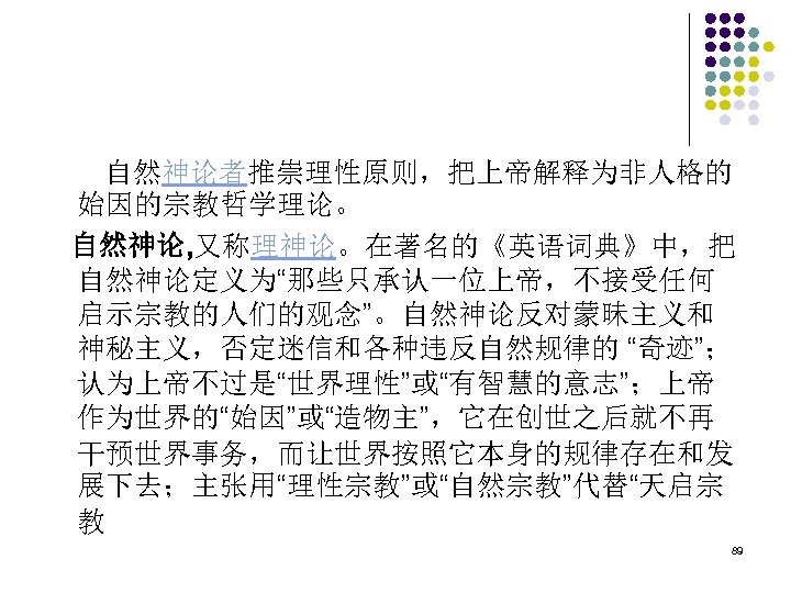 　　自然神论者推崇理性原则，把上帝解释为非人格的 始因的宗教哲学理论。 自然神论, 又称理神论。在著名的《英语词典》中，把 自然神论定义为“那些只承认一位上帝，不接受任何 启示宗教的人们的观念”。自然神论反对蒙昧主义和 神秘主义，否定迷信和各种违反自然规律的 “奇迹”； 认为上帝不过是“世界理性”或“有智慧的意志”；上帝 作为世界的“始因”或“造物主”，它在创世之后就不再 干预世界事务，而让世界按照它本身的规律存在和发 展下去；主张用“理性宗教”或“自然宗教”代替“天启宗 教 89