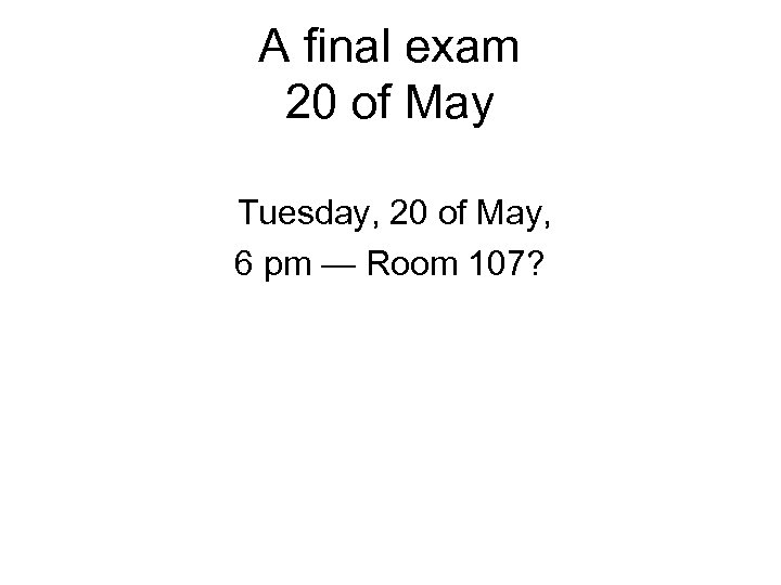 A final exam 20 of May Tuesday, 20 of May, 6 pm — Room