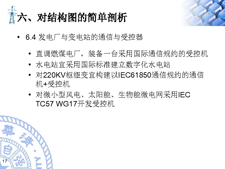 六、对结构图的简单剖析 • 6. 4 发电厂与变电站的通信与受控器 • 直调燃煤电厂，装备一台采用国际通信规约的受控机 • 水电站宜采用国际标准建立数字化水电站 • 对 220 KV枢纽变宜构建以IEC 61850通信规约的通信