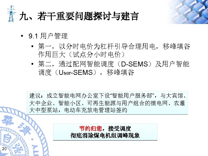 九、若干重要问题探讨与建言 • 9. 1 用户管理 • 第一，以分时电价为杠杆引导合理用电，移峰填谷 作用巨大（试点分小时电价） • 第二，通过配网智能调度（D-SEMS）及用户智能 调度（User-SEMS），移峰填谷 建议：成立智能电网办公室下设“智能用户服务部”，与大宾馆、 大中企业、智能小区、可再生能源与用户组合的微电网、农灌 大中型泵站，电动车充放电管理站签约