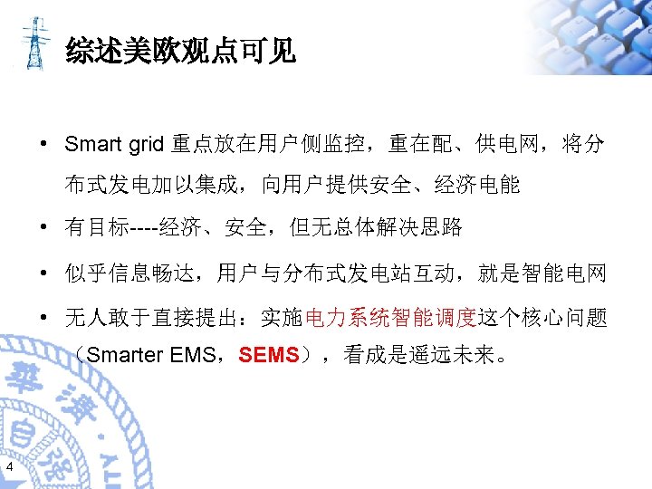 综述美欧观点可见 • Smart grid 重点放在用户侧监控，重在配、供电网，将分 布式发电加以集成，向用户提供安全、经济电能 • 有目标----经济、安全，但无总体解决思路 • 似乎信息畅达，用户与分布式发电站互动，就是智能电网 • 无人敢于直接提出：实施电力系统智能调度这个核心问题 （Smarter EMS，SEMS），看成是遥远未来。