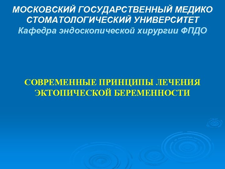 МОСКОВСКИЙ ГОСУДАРСТВЕННЫЙ МЕДИКО СТОМАТОЛОГИЧЕСКИЙ УНИВЕРСИТЕТ Кафедра эндоскопической хирургии ФПДО СОВРЕМЕННЫЕ ПРИНЦИПЫ ЛЕЧЕНИЯ ЭКТОПИЧЕСКОЙ БЕРЕМЕННОСТИ