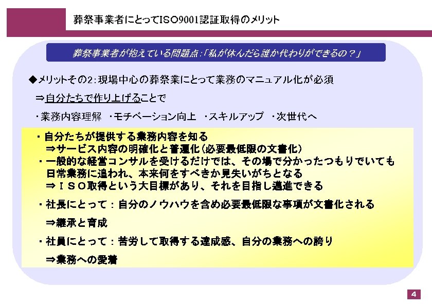 葬祭事業者にとってＩＳＯ 9001認証取得のメリット 葬祭事業者が抱えている問題点：「私が休んだら誰か代わりができるの？」 ◆メリットその 2：現場中心の葬祭業にとって業務のマニュアル化が必須 　⇒自分たちで作り上げることで 　・業務内容理解　・モチベーション向上　・スキルアップ　・次世代へ 　・自分たちが提供する業務内容を知る 　　⇒サービス内容の明確化と普遍化(必要最低限の文書化） 　・一般的な経営コンサルを受けるだけでは、その場で分かったつもりでいても 　　日常業務に追われ、本来何をすべきか見失いがちとなる 　　⇒ＩＳＯ取得という大目標があり、それを目指し邁進できる 　・社長にとって：自分のノウハウを含め必要最低限な事項が文書化される 　　⇒継承と育成