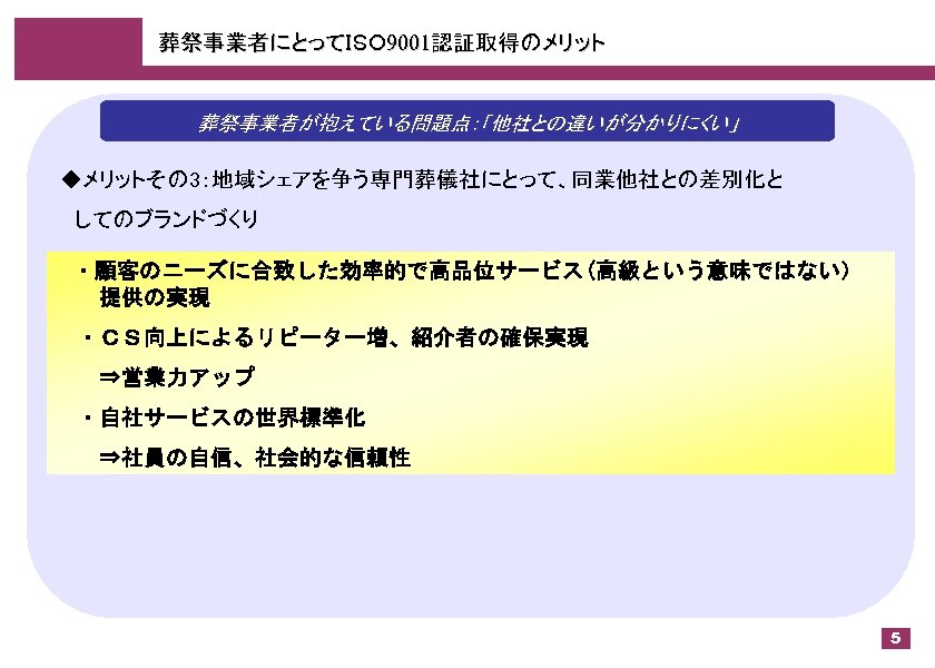 葬祭事業者にとってＩＳＯ 9001認証取得のメリット 葬祭事業者が抱えている問題点：「他社との違いが分かりにくい」 ◆メリットその 3：地域シェアを争う専門葬儀社にとって、同業他社との差別化と 　してのブランドづくり 　・顧客のニーズに合致した効率的で高品位サービス(高級という意味ではない） 　　提供の実現 　・ＣＳ向上によるリピーター増、紹介者の確保実現 　　⇒営業力アップ 　・自社サービスの世界標準化 　　⇒社員の自信、社会的な信頼性 5 