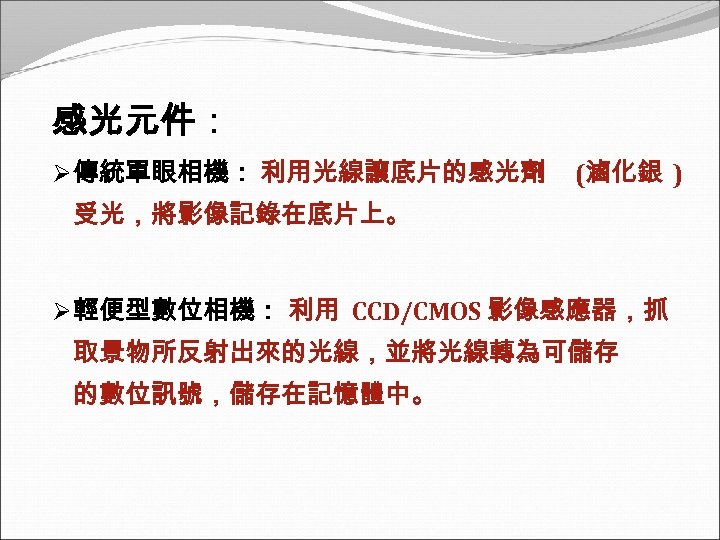 感光元件： Ø 傳統單眼相機： 利用光線讓底片的感光劑 (滷化銀 ) 受光，將影像記錄在底片上。 Ø 輕便型數位相機： 利用 CCD/CMOS 影像感應器，抓 取景物所反射出來的光線，並將光線轉為可儲存 的數位訊號，儲存在記憶體中。