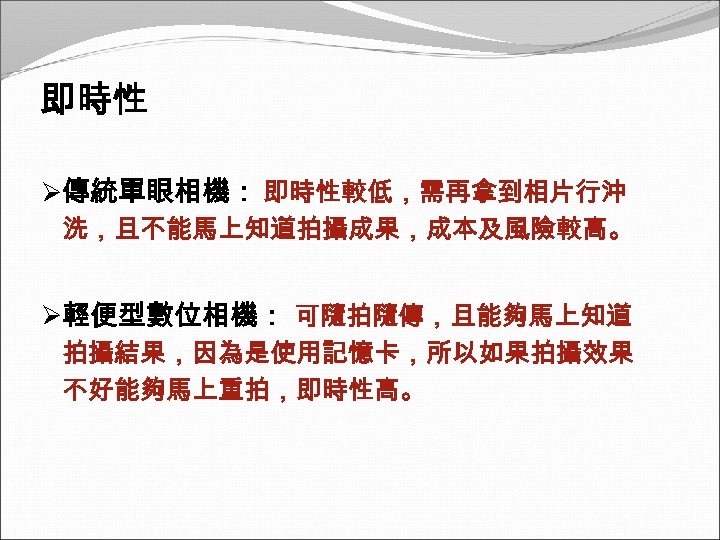 即時性 Ø傳統單眼相機： 即時性較低，需再拿到相片行沖 洗，且不能馬上知道拍攝成果，成本及風險較高。 Ø輕便型數位相機： 可隨拍隨傳，且能夠馬上知道 拍攝結果，因為是使用記憶卡，所以如果拍攝效果 不好能夠馬上重拍，即時性高。 