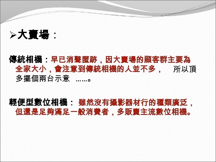 Ø大賣場： 傳統相機：早已消聲匿跡，因大賣場的顧客群主要為 全家大小，會注意到傳統相機的人並不多， 多擺個兩台示意 ……。 所以頂 輕便型數位相機： 雖然沒有攝影器材行的種類廣泛， 但還是足夠滿足一般消費者，多販賣主流數位相機。 