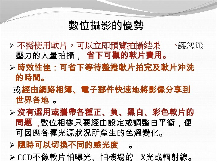 數位攝影的優勢 不需使用軟片，可以立即預覽拍攝結果 。 讓您無 壓力的大量拍攝， 省下可觀的軟片費用。 Ø 時效性佳：可省下等待整捲軟片拍完及軟片沖洗 的時間。 或 經由網路相簿、電子郵件快速地將影像分享到 世界各地 。 Ø