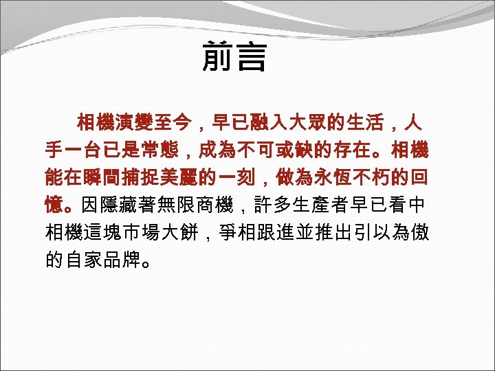 前言 相機演變至今，早已融入大眾的生活，人 手一台已是常態，成為不可或缺的存在。相機 能在瞬間捕捉美麗的一刻，做為永恆不朽的回 憶。因隱藏著無限商機，許多生產者早已看中 相機這塊市場大餅，爭相跟進並推出引以為傲 的自家品牌。 