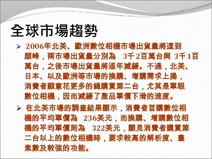 全球市場趨勢 Ø 2006年北美、歐洲數位相機市場出貨量將達到 顛峰，兩市場出貨量分別為 3千 2百萬台與 3千 1百 萬台，之後市場出貨量將逐年減緩。不過，北美、 日本、以及歐洲等市場的換購、增購需求上揚， 消費者願意花更多的錢購買第二台，尤其是單眼 數位相機，因而減緩了產品單價下滑的速度。 Ø 在北美市場的調查結果顯示，消費者首購數位相