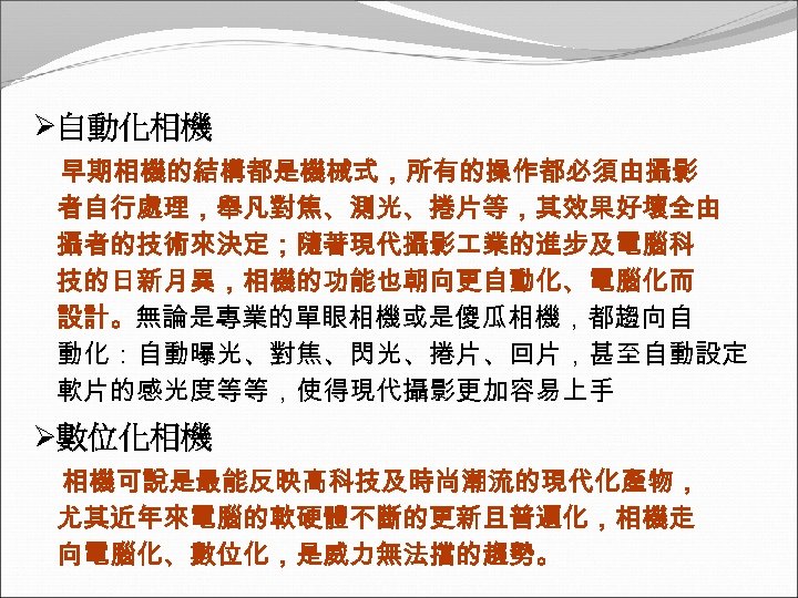 Ø自動化相機 早期相機的結構都是機械式，所有的操作都必須由攝影 者自行處理，舉凡對焦、測光、捲片等，其效果好壞全由 攝者的技術來決定；隨著現代攝影 業的進步及電腦科 技的日新月異，相機的功能也朝向更自動化、電腦化而 設計。無論是專業的單眼相機或是傻瓜相機，都趨向自 動化：自動曝光、對焦、閃光、捲片、回片，甚至自動設定 軟片的感光度等等，使得現代攝影更加容易上手 Ø數位化相機 相機可說是最能反映高科技及時尚潮流的現代化產物， 尤其近年來電腦的軟硬體不斷的更新且普遍化，相機走 向電腦化、數位化，是威力無法擋的趨勢。 