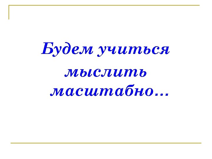 Будем учиться мыслить масштабно… 