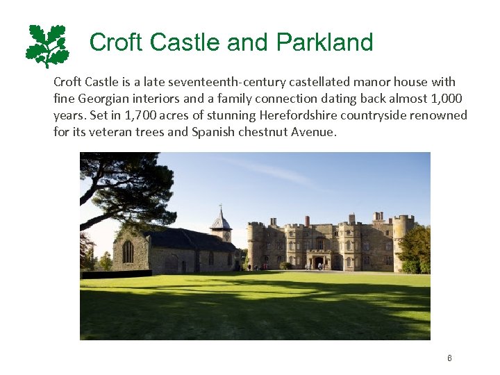 Croft Castle and Parkland Croft Castle is a late seventeenth-century castellated manor house with