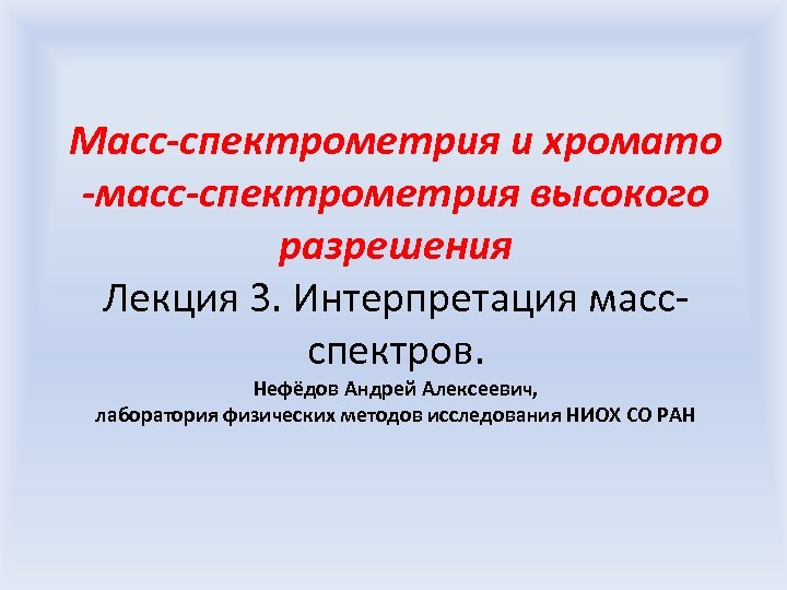 Масс-спектрометрия и хромато -масс-спектрометрия высокого разрешения Лекция 3. Интерпретация массспектров. Нефёдов Андрей Алексеевич, лаборатория