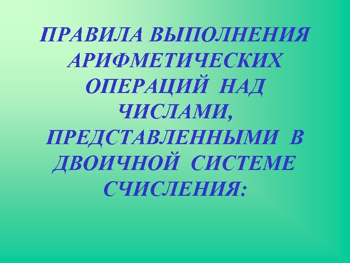 ПРАВИЛА ВЫПОЛНЕНИЯ АРИФМЕТИЧЕСКИХ ОПЕРАЦИЙ НАД ЧИСЛАМИ, ПРЕДСТАВЛЕННЫМИ В ДВОИЧНОЙ СИСТЕМЕ СЧИСЛЕНИЯ: 
