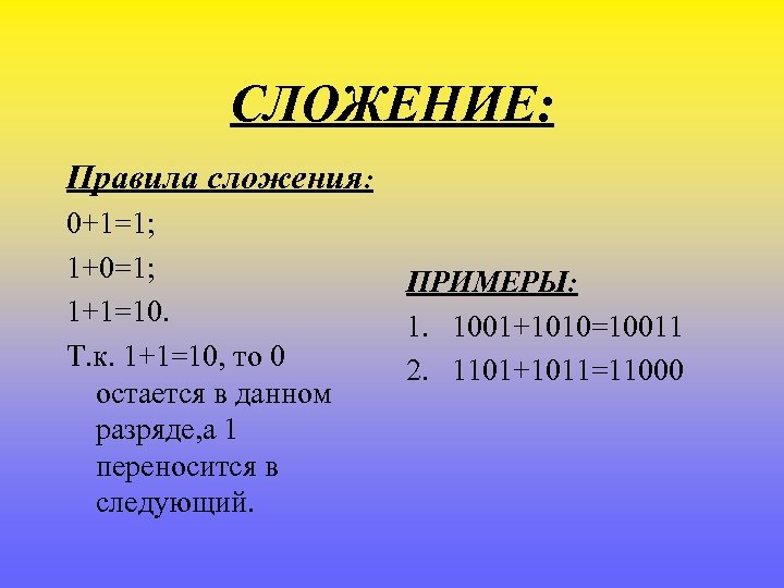 СЛОЖЕНИЕ: Правила сложения: 0+1=1; 1+0=1; 1+1=10. Т. к. 1+1=10, то 0 остается в данном