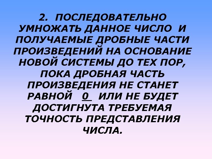 2. ПОСЛЕДОВАТЕЛЬНО УМНОЖАТЬ ДАННОЕ ЧИСЛО И ПОЛУЧАЕМЫЕ ДРОБНЫЕ ЧАСТИ ПРОИЗВЕДЕНИЙ НА ОСНОВАНИЕ НОВОЙ СИСТЕМЫ