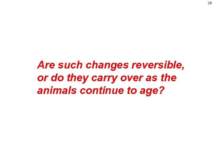 39 Are such changes reversible, or do they carry over as the animals continue