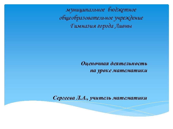 муниципальное бюджетное общеобразовательное учреждение Гимназия города Ливны Оценочная деятельность на уроке математики Сергеева Л.