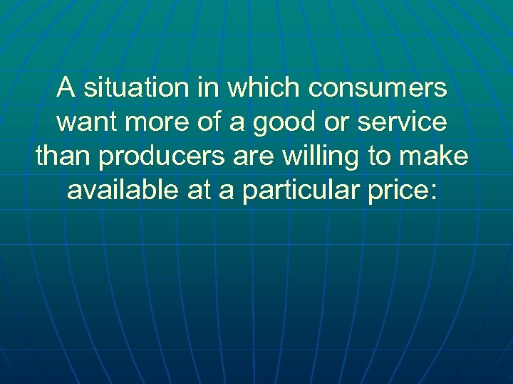 A situation in which consumers want more of a good or service than producers
