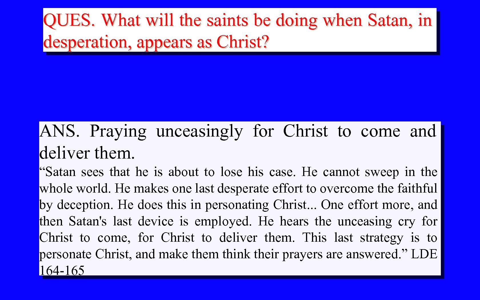 QUES. What will the saints be doing when Satan, in desperation, appears as Christ?